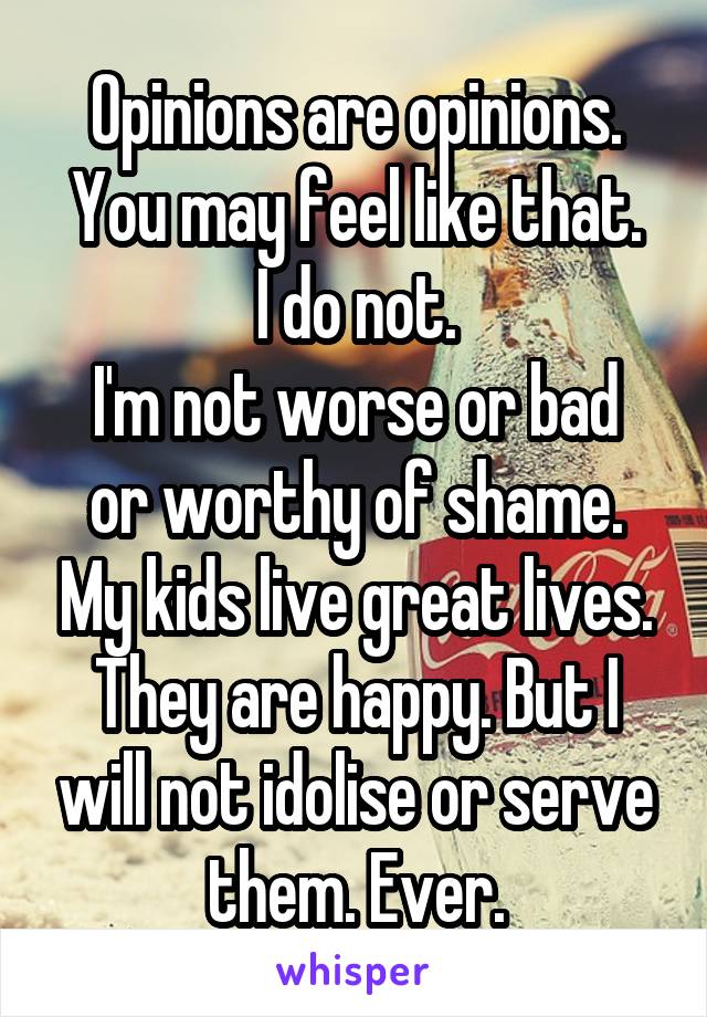Opinions are opinions.
You may feel like that.
I do not.
I'm not worse or bad or worthy of shame. My kids live great lives. They are happy. But I will not idolise or serve them. Ever.