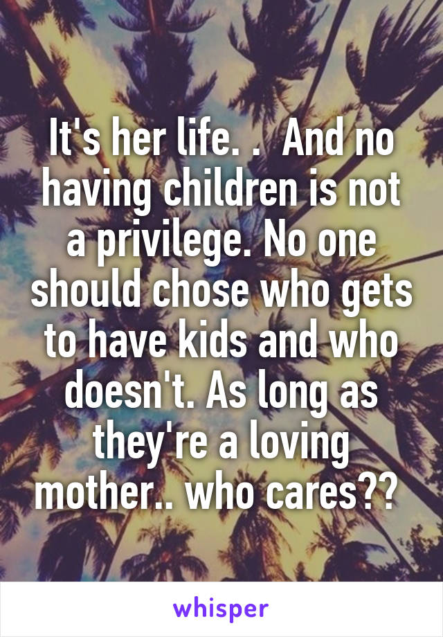 It's her life. .  And no having children is not a privilege. No one should chose who gets to have kids and who doesn't. As long as they're a loving mother.. who cares?? 