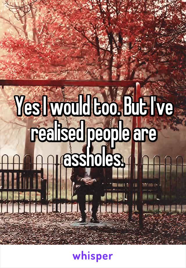 Yes I would too. But I've realised people are assholes.