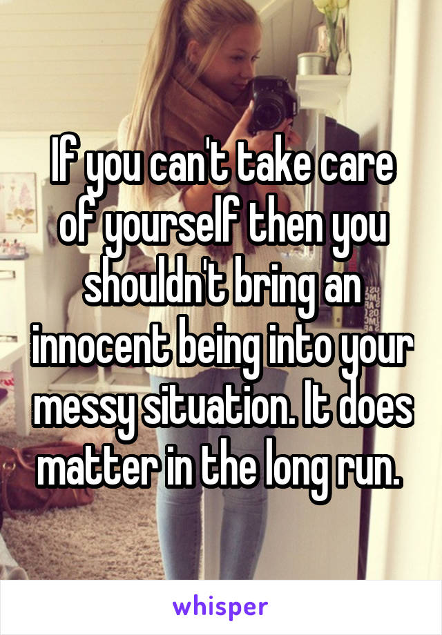 If you can't take care of yourself then you shouldn't bring an innocent being into your messy situation. It does matter in the long run. 