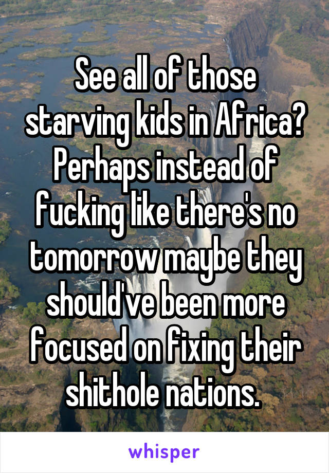 See all of those starving kids in Africa? Perhaps instead of fucking like there's no tomorrow maybe they should've been more focused on fixing their shithole nations. 