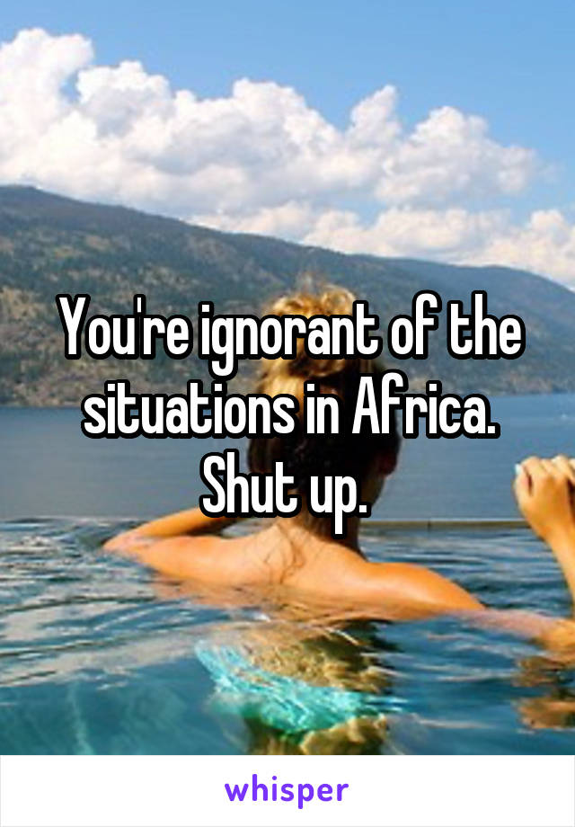 You're ignorant of the situations in Africa. Shut up. 