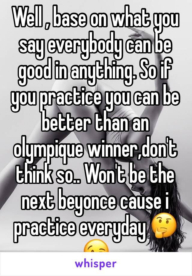 Well , base on what you say everybody can be good in anything. So if you practice you can be better than an olympique winner,don't think so.. Won't be the next beyonce cause i practice everyday 🤔😉