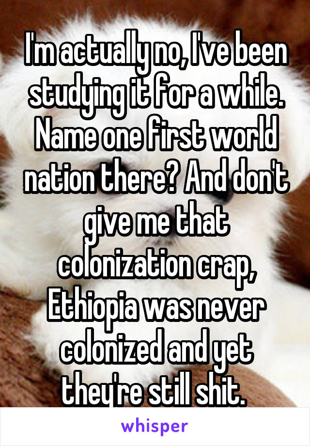I'm actually no, I've been studying it for a while. Name one first world nation there? And don't give me that colonization crap, Ethiopia was never colonized and yet they're still shit. 