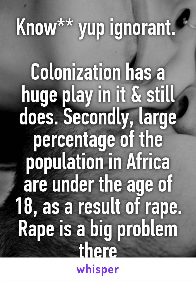 Know** yup ignorant. 

Colonization has a huge play in it & still does. Secondly, large percentage of the population in Africa are under the age of 18, as a result of rape. Rape is a big problem there