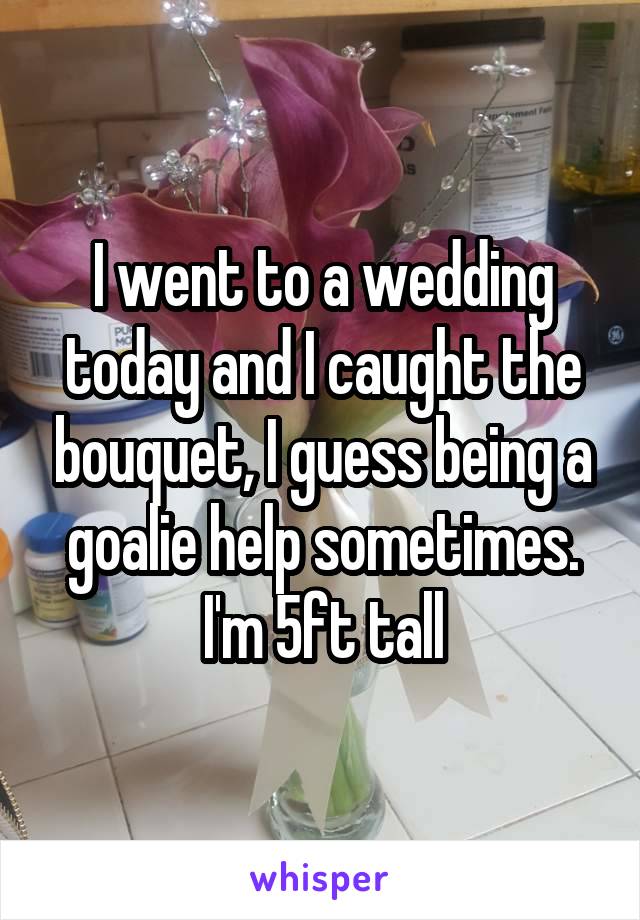 I went to a wedding today and I caught the bouquet, I guess being a goalie help sometimes. I'm 5ft tall