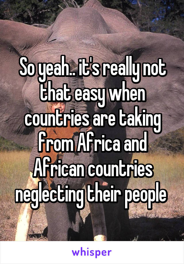 So yeah.. it's really not that easy when countries are taking from Africa and African countries neglecting their people 