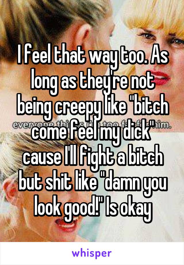 I feel that way too. As long as they're not being creepy like "bitch come feel my dick" cause I'll fight a bitch but shit like "damn you look good!" Is okay