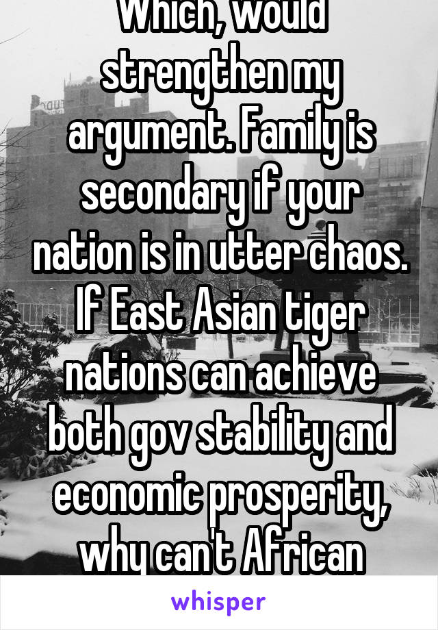 Which, would strengthen my argument. Family is secondary if your nation is in utter chaos. If East Asian tiger nations can achieve both gov stability and economic prosperity, why can't African nations
