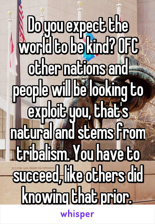 Do you expect the world to be kind? OFC other nations and people will be looking to exploit you, that's natural and stems from tribalism. You have to succeed, like others did knowing that prior. 