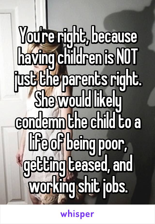 You're right, because having children is NOT just the parents right. She would likely condemn the child to a life of being poor, getting teased, and working shit jobs.