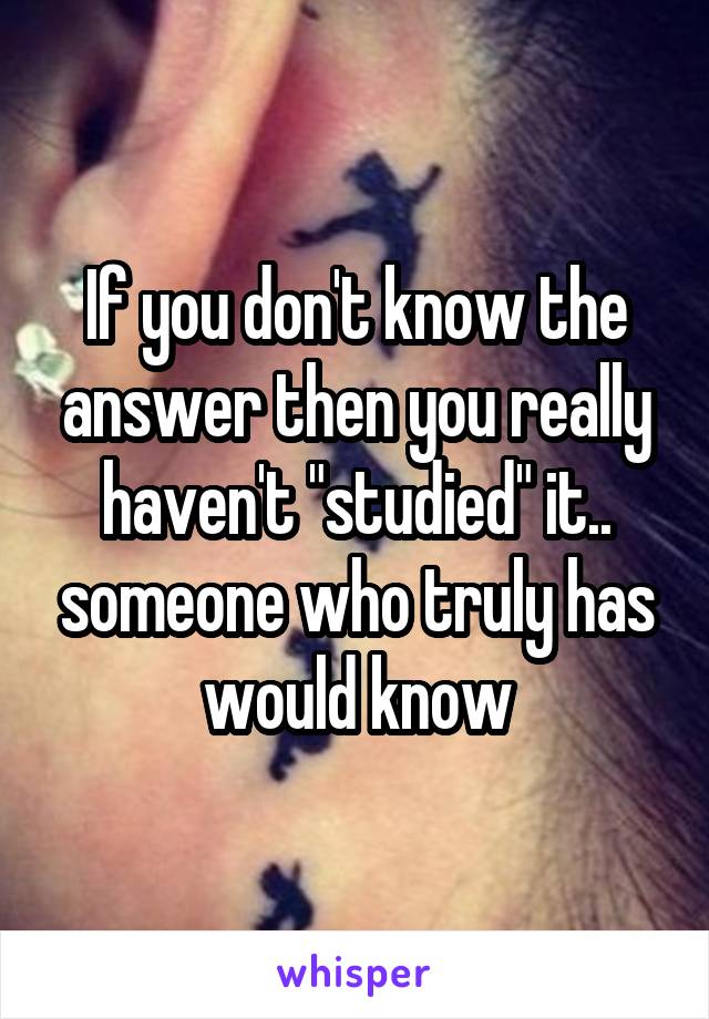 If you don't know the answer then you really haven't "studied" it.. someone who truly has would know