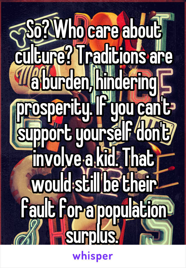 So? Who care about culture? Traditions are a burden, hindering prosperity. If you can't support yourself don't involve a kid. That would still be their fault for a population surplus. 