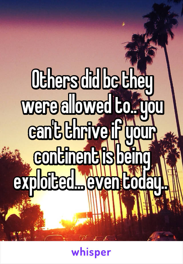 Others did bc they were allowed to.. you can't thrive if your continent is being exploited... even today.. 