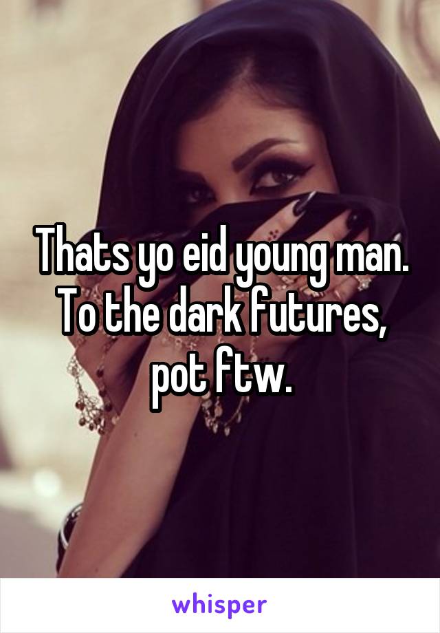Thats yo eid young man. To the dark futures, pot ftw.