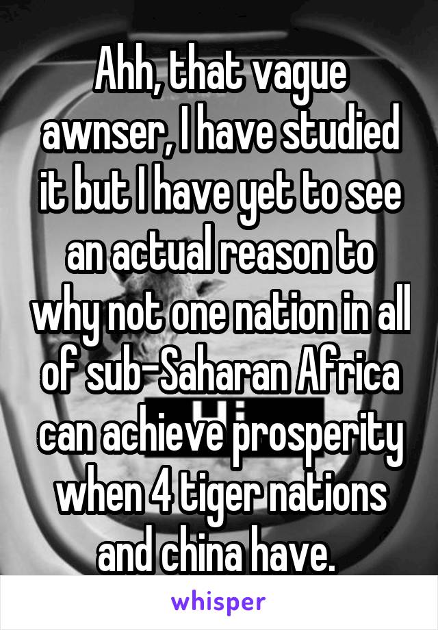 Ahh, that vague awnser, I have studied it but I have yet to see an actual reason to why not one nation in all of sub-Saharan Africa can achieve prosperity when 4 tiger nations and china have. 