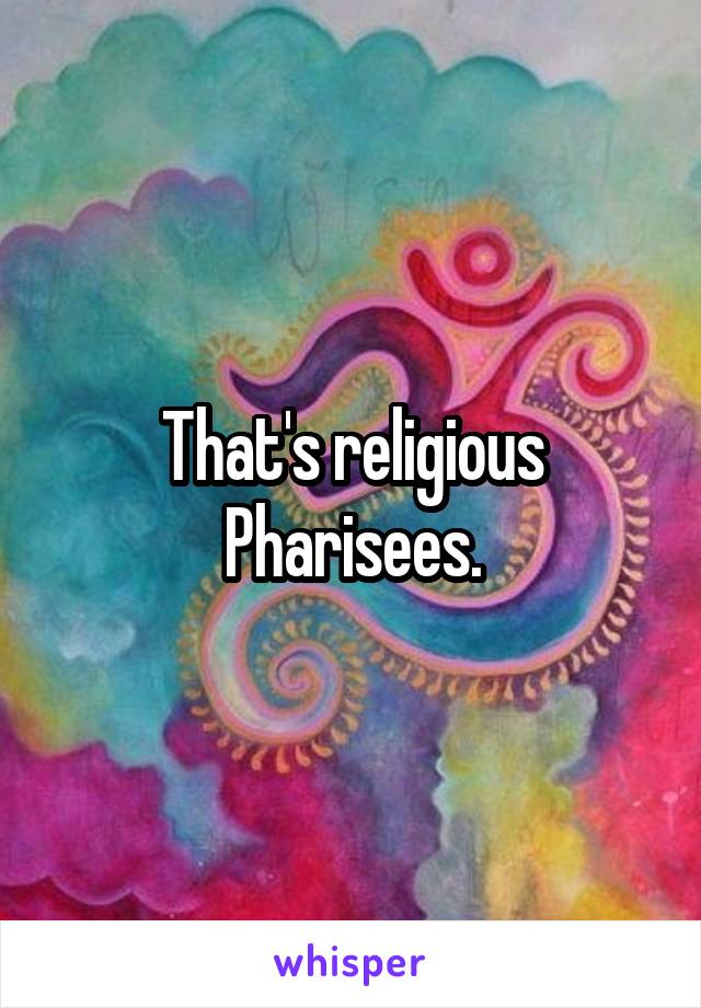That's religious Pharisees.