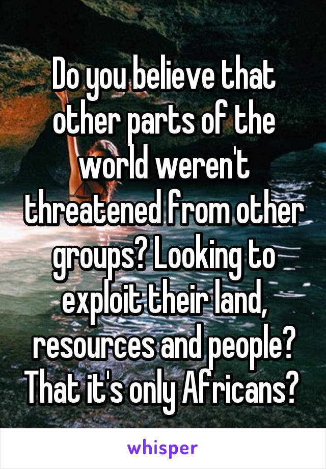 Do you believe that other parts of the world weren't threatened from other groups? Looking to exploit their land, resources and people? That it's only Africans? 