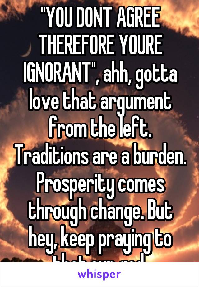 "YOU DONT AGREE THEREFORE YOURE IGNORANT", ahh, gotta love that argument from the left. Traditions are a burden. Prosperity comes through change. But hey, keep praying to that sun god.