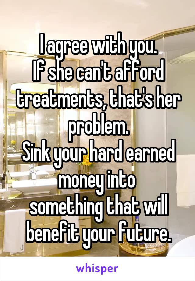 I agree with you.
If she can't afford treatments, that's her problem.
Sink your hard earned money into 
something that will benefit your future.
