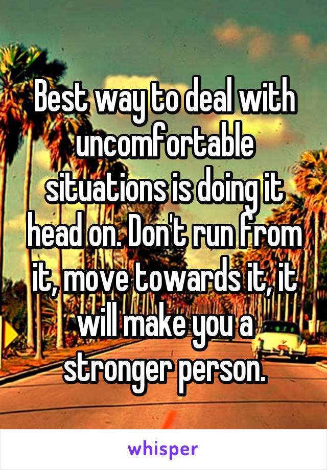Best way to deal with uncomfortable situations is doing it head on. Don't run from it, move towards it, it will make you a stronger person.