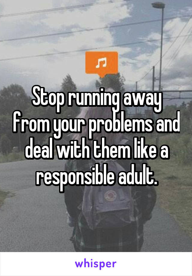 Stop running away from your problems and deal with them like a responsible adult.
