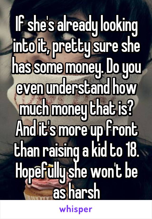 If she's already looking into it, pretty sure she has some money. Do you even understand how much money that is? And it's more up front than raising a kid to 18. Hopefully she won't be as harsh