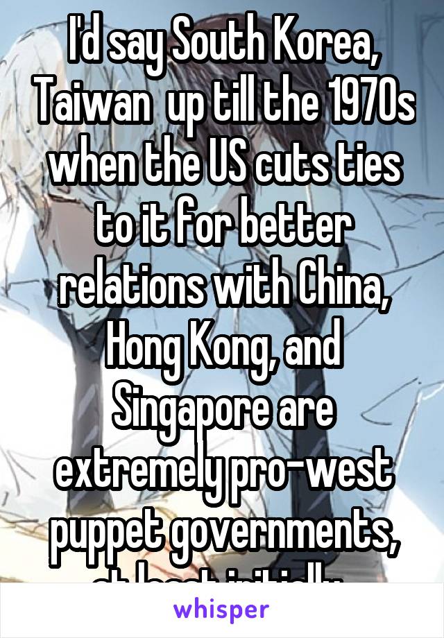 I'd say South Korea, Taiwan  up till the 1970s when the US cuts ties to it for better relations with China, Hong Kong, and Singapore are extremely pro-west puppet governments, at least initially. 