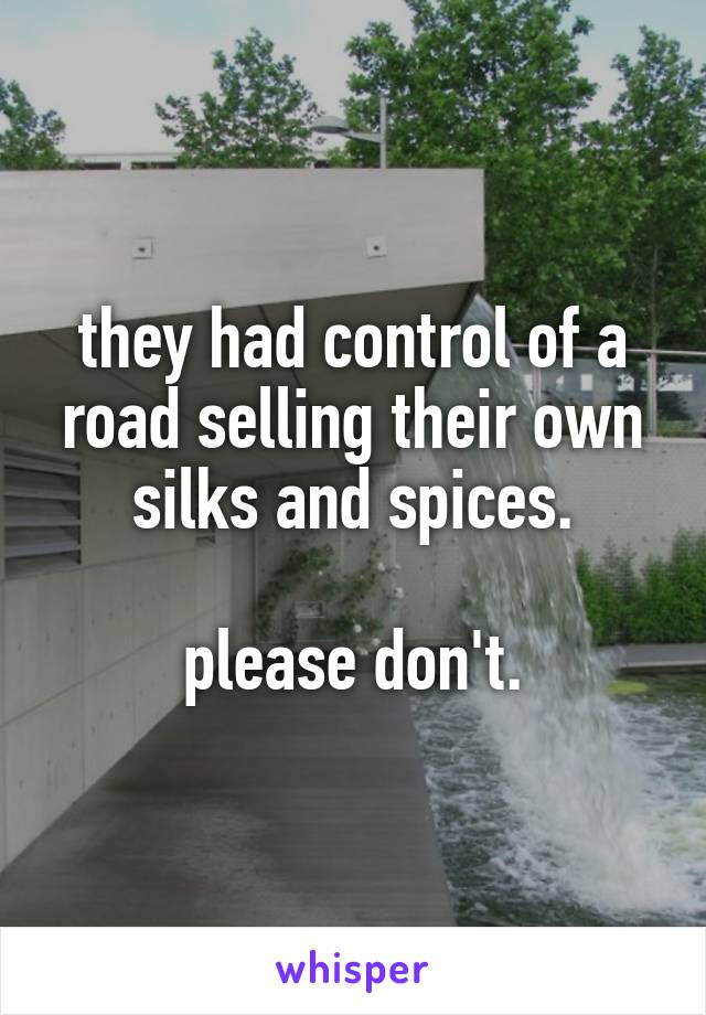 they had control of a road selling their own silks and spices.

please don't.