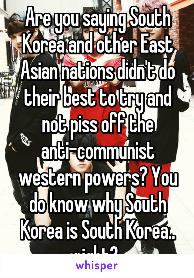 Are you saying South Korea and other East Asian nations didn't do their best to try and not piss off the anti-communist western powers? You do know why South Korea is South Korea.. right? 