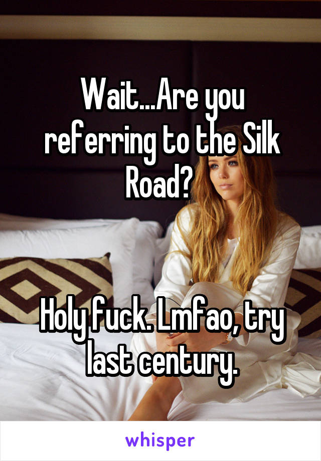 Wait...Are you referring to the Silk Road? 


Holy fuck. Lmfao, try last century.