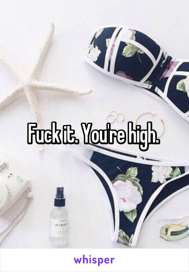 Fuck it. You're high. 
