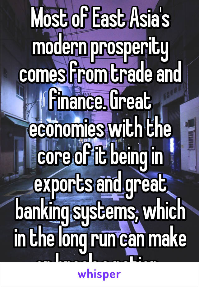 Most of East Asia's modern prosperity comes from trade and finance. Great economies with the core of it being in exports and great banking systems, which in the long run can make or break a nation. 