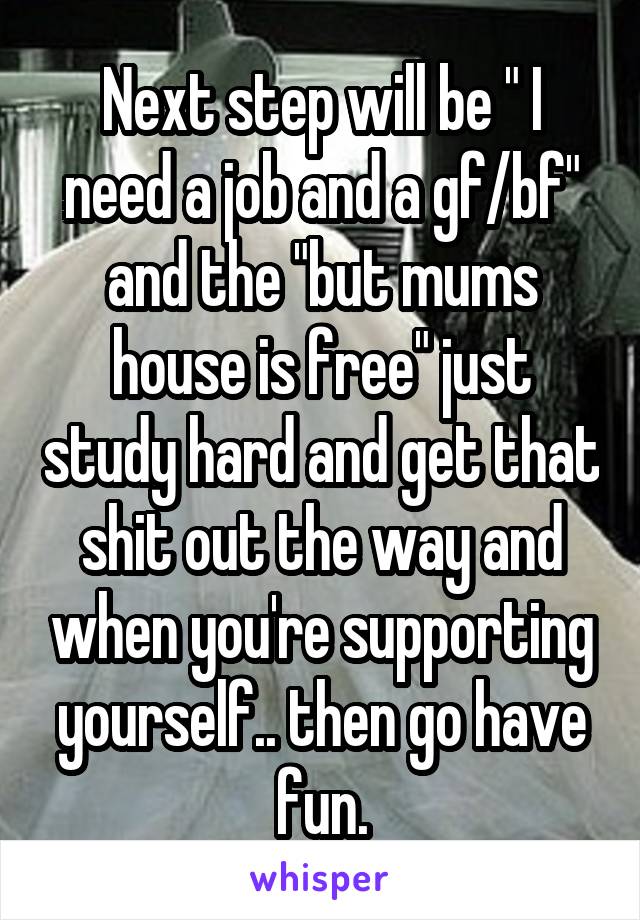 Next step will be " I need a job and a gf/bf" and the "but mums house is free" just study hard and get that shit out the way and when you're supporting yourself.. then go have fun.