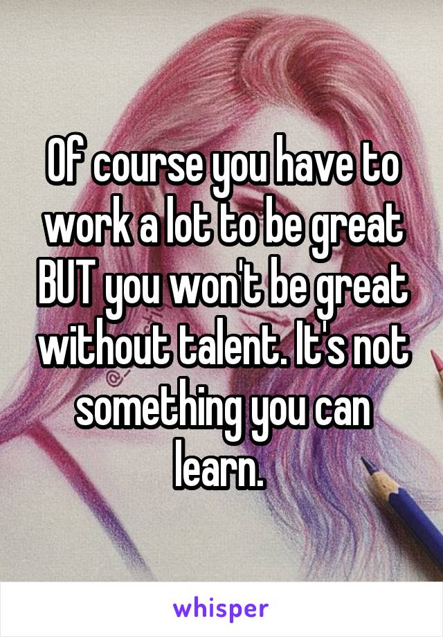 Of course you have to work a lot to be great BUT you won't be great without talent. It's not something you can learn. 