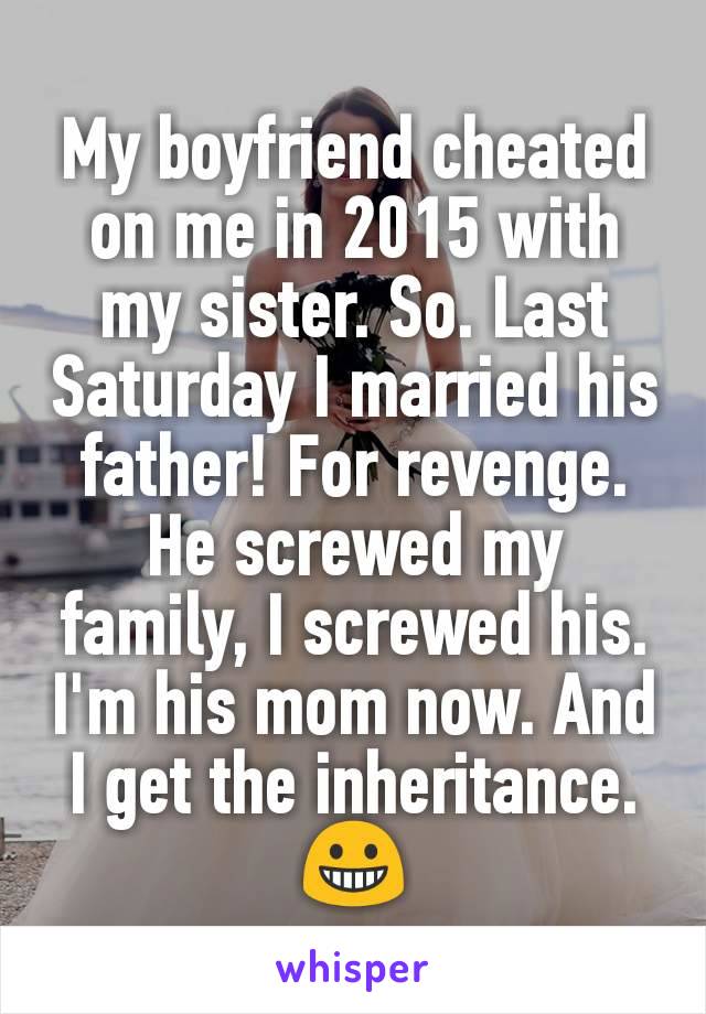 My boyfriend cheated on me in 2015 with my sister. So. Last Saturday I married his father! For revenge. He screwed my family, I screwed his. I'm his mom now. And I get the inheritance. 😀