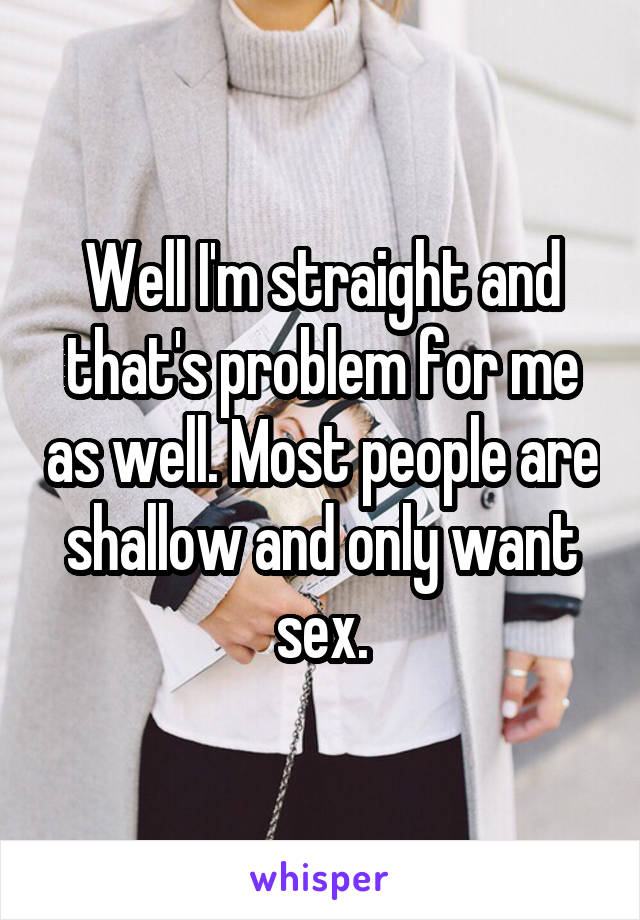 Well I'm straight and that's problem for me as well. Most people are shallow and only want sex.