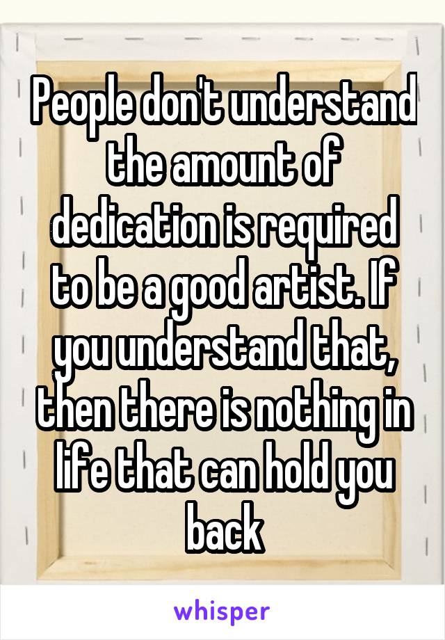 People don't understand the amount of dedication is required to be a good artist. If you understand that, then there is nothing in life that can hold you back