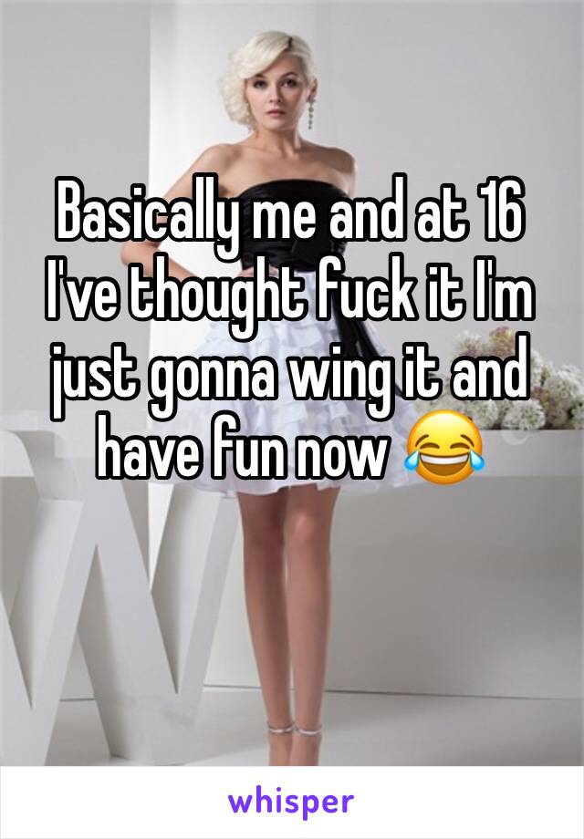Basically me and at 16 I've thought fuck it I'm just gonna wing it and have fun now 😂
