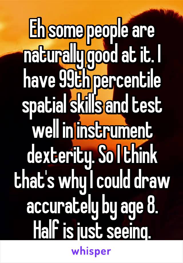 Eh some people are naturally good at it. I have 99th percentile spatial skills and test well in instrument dexterity. So I think that's why I could draw accurately by age 8. Half is just seeing.