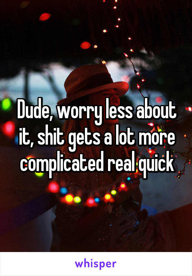 Dude, worry less about it, shit gets a lot more complicated real quick