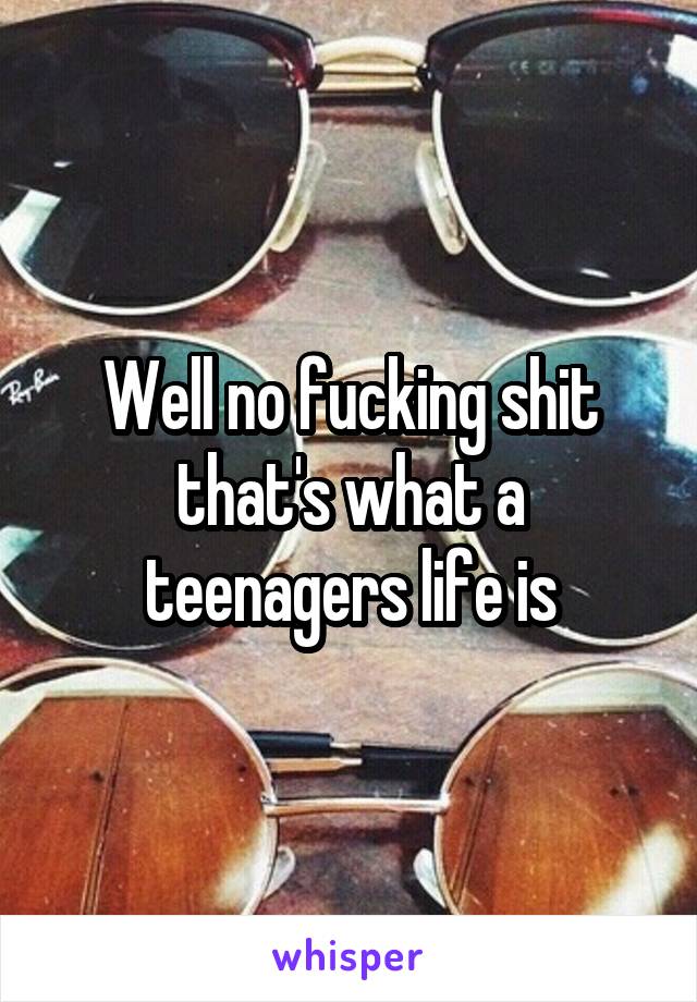 Well no fucking shit that's what a teenagers life is