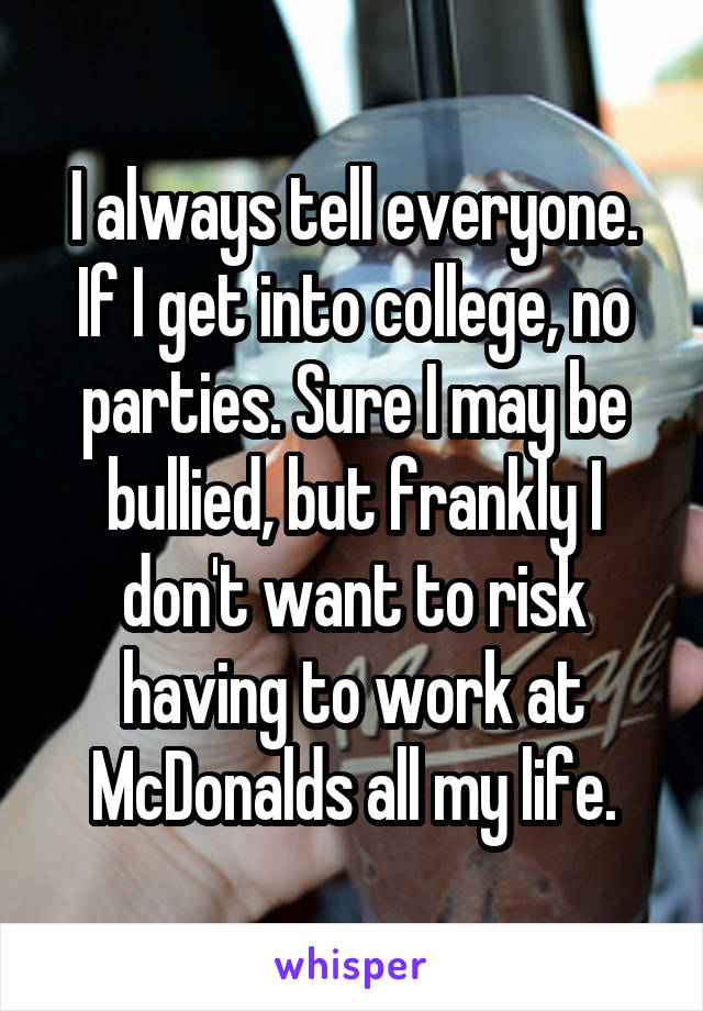I always tell everyone. If I get into college, no parties. Sure I may be bullied, but frankly I don't want to risk having to work at McDonalds all my life.