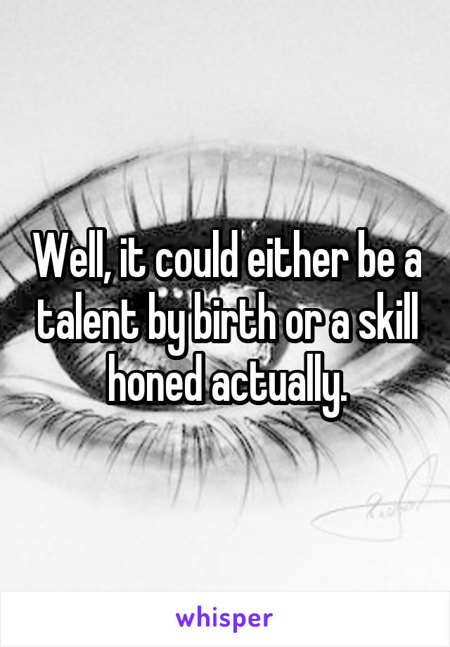Well, it could either be a talent by birth or a skill honed actually.