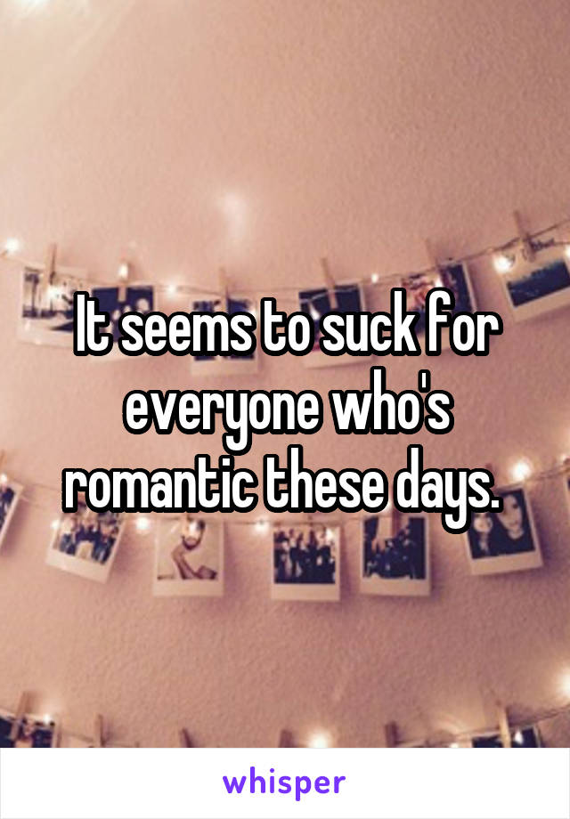 It seems to suck for everyone who's romantic these days. 