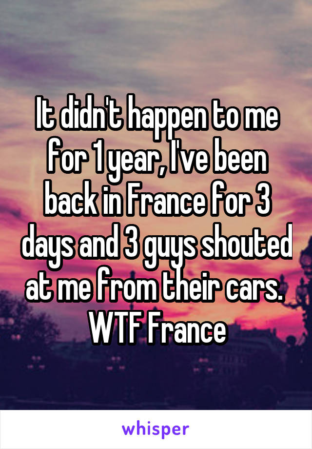 It didn't happen to me for 1 year, I've been back in France for 3 days and 3 guys shouted at me from their cars.  WTF France