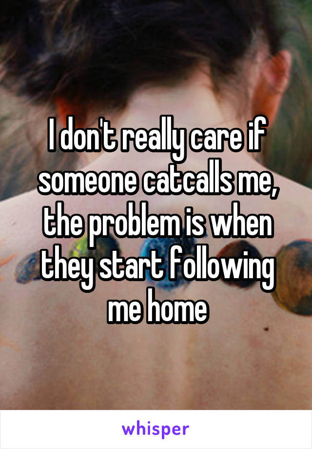 I don't really care if someone catcalls me, the problem is when they start following me home