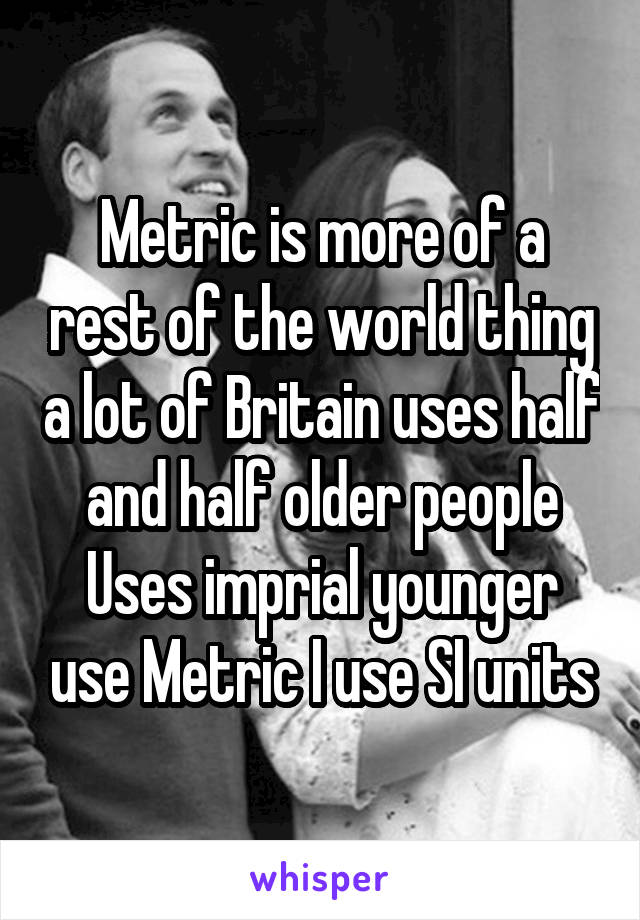Metric is more of a rest of the world thing a lot of Britain uses half and half older people
Uses imprial younger use Metric I use SI units
