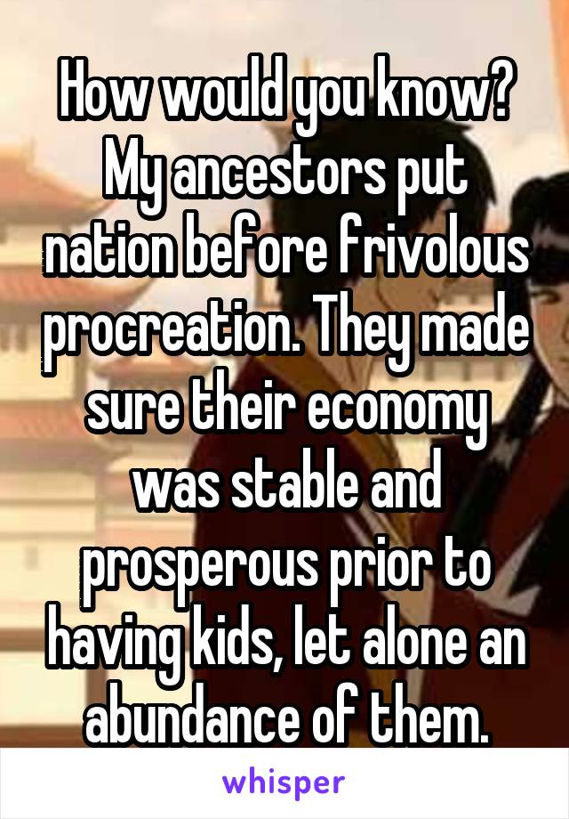 How would you know? My ancestors put nation before frivolous procreation. They made sure their economy was stable and prosperous prior to having kids, let alone an abundance of them.