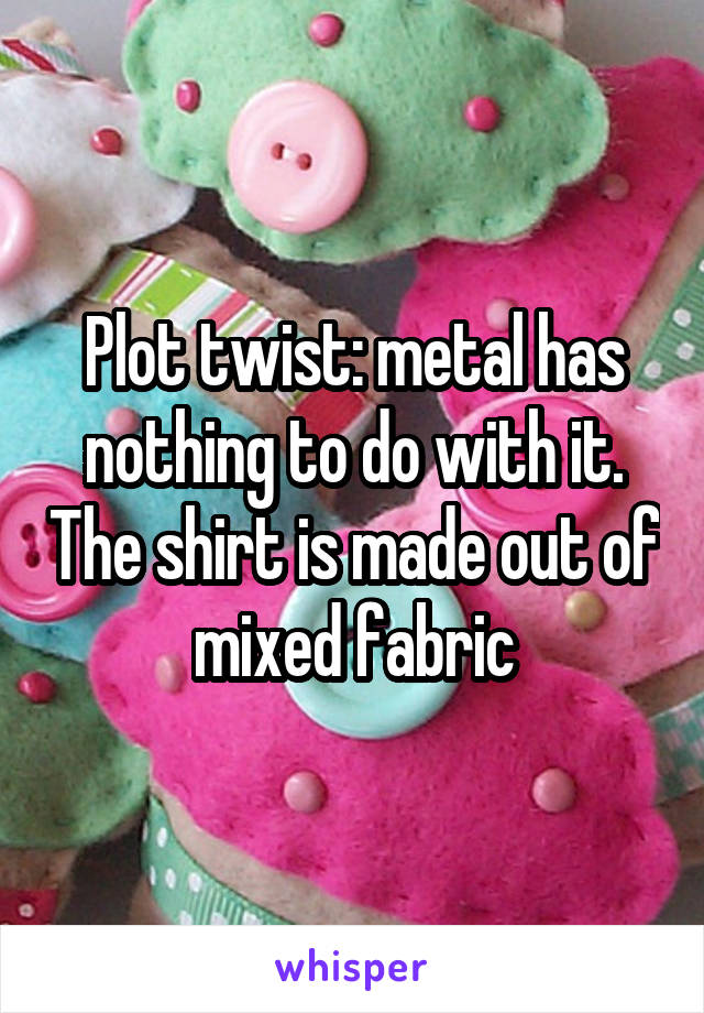 Plot twist: metal has nothing to do with it. The shirt is made out of mixed fabric